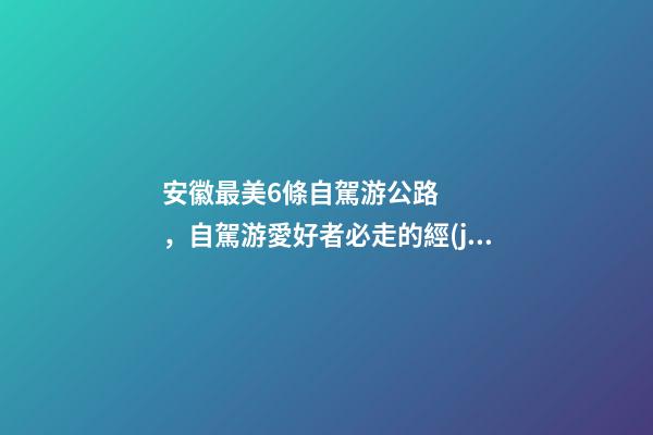 安徽最美6條自駕游公路，自駕游愛好者必走的經(jīng)典路線！